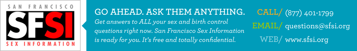   GO AHEAD. ASK THEM ANYTHING.
  Get answers to ALL your sex and birth control questions right now.
  San Francisco Sex Information is ready for you.
  It's free and totally confidential.
  Call: (877) 401-1799
  Email: questions@sfsi.org
  Web: www.sfsi.org
